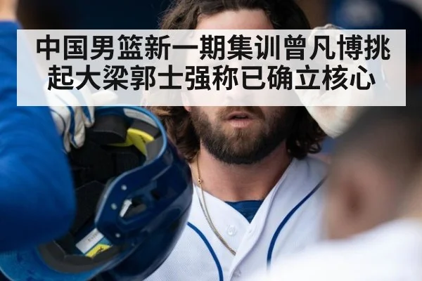 中国男篮新一期集训曾凡博挑起大梁郭士强称已确立核心